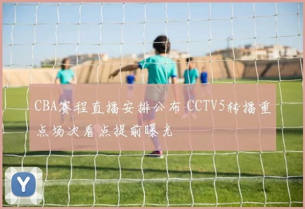 CBA赛程直播安排公布 CCTV5转播重点场次看点提前曝光