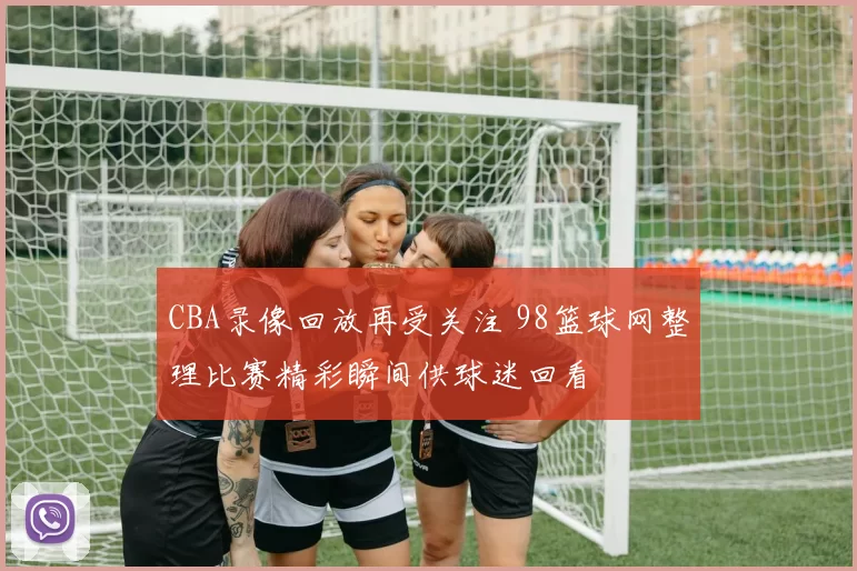 CBA录像回放再受关注 98篮球网整理比赛精彩瞬间供球迷回看