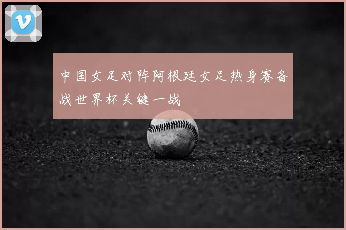 中国女足对阵阿根廷女足热身赛备战世界杯关键一战