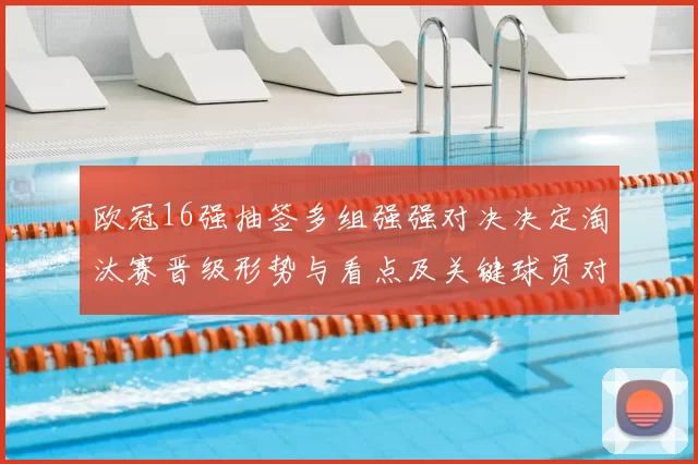 欧冠16强抽签多组强强对决决定淘汰赛晋级形势与看点及关键球员对位