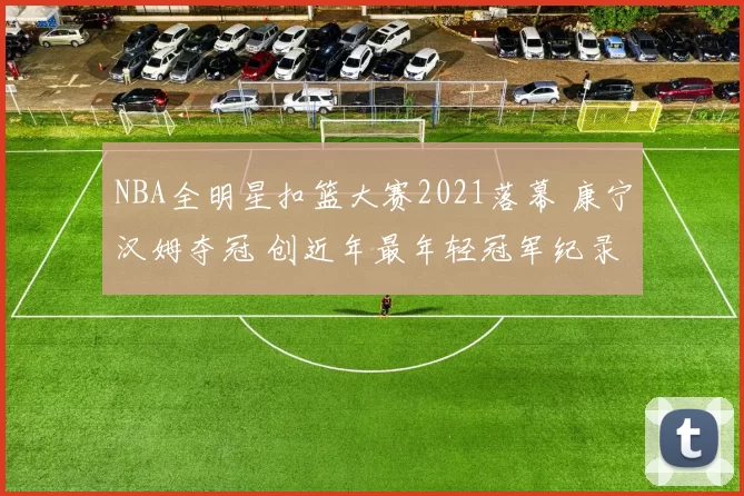NBA全明星扣篮大赛2021落幕 康宁汉姆夺冠 创近年最年轻冠军纪录