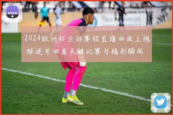 2024欧洲杯全部赛程直播回放上线 球迷可回看关键比赛与精彩瞬间