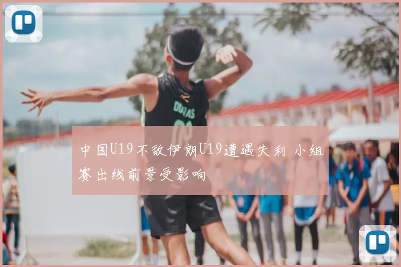 中国U19不敌伊朗U19遭遇失利 小组赛出线前景受影响