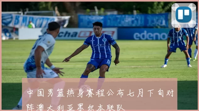 中国男篮热身赛程公布七月下旬对阵澳大利亚墨尔本联队