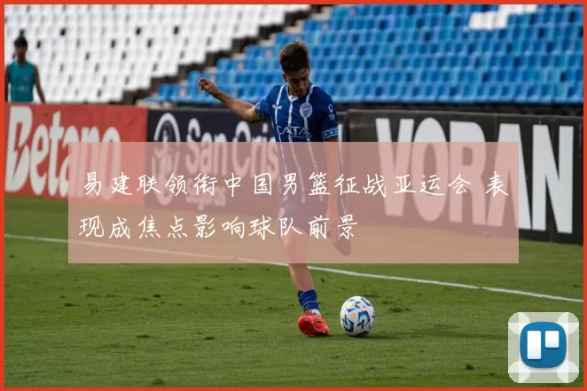 易建联领衔中国男篮征战亚运会 表现成焦点影响球队前景