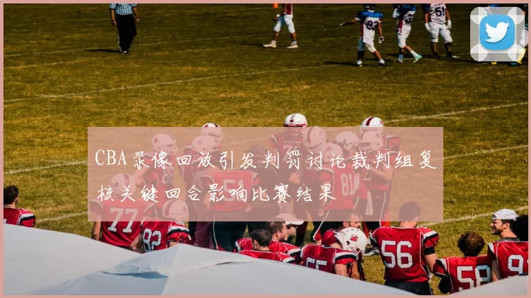 CBA录像回放引发判罚讨论裁判组复核关键回合影响比赛结果