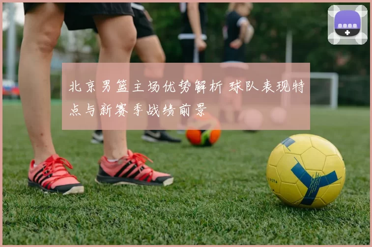 北京男篮主场优势解析 球队表现特点与新赛季战绩前景