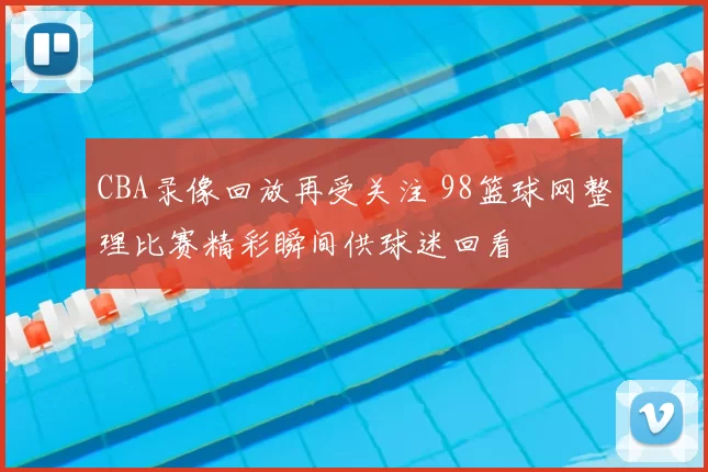 CBA录像回放再受关注 98篮球网整理比赛精彩瞬间供球迷回看
