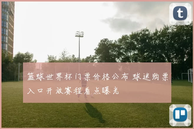 篮球世界杯门票价格公布 球迷购票入口开放赛程看点曝光