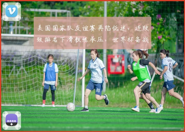 美国国家队友谊赛再陷低迷，连败致排名下滑教练承压，世界杯备战受考验