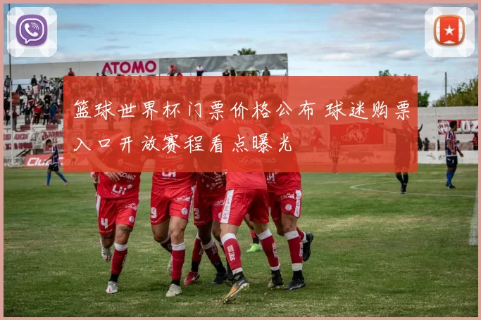 篮球世界杯门票价格公布 球迷购票入口开放赛程看点曝光