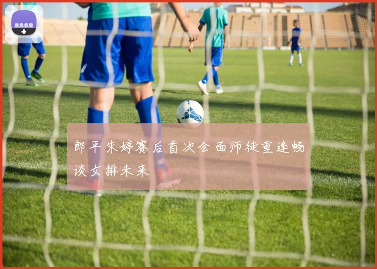 郎平朱婷赛后首次会面师徒重逢畅谈女排未来