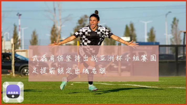 武磊肩伤坚持出战亚洲杯小组赛国足提前锁定出线名额