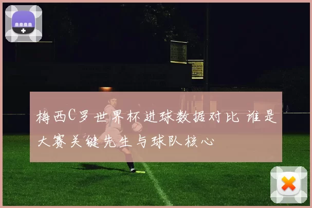 梅西C罗世界杯进球数据对比 谁是大赛关键先生与球队核心