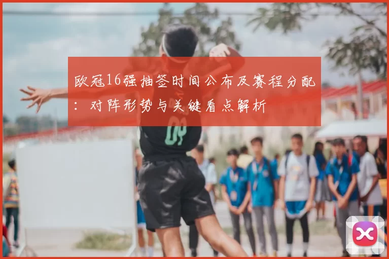 欧冠16强抽签时间公布及赛程分配：对阵形势与关键看点解析