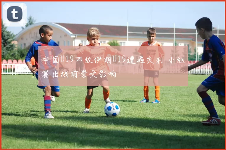 中国U19不敌伊朗U19遭遇失利 小组赛出线前景受影响