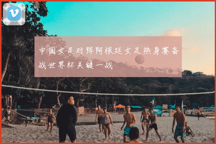 中国女足对阵阿根廷女足热身赛备战世界杯关键一战