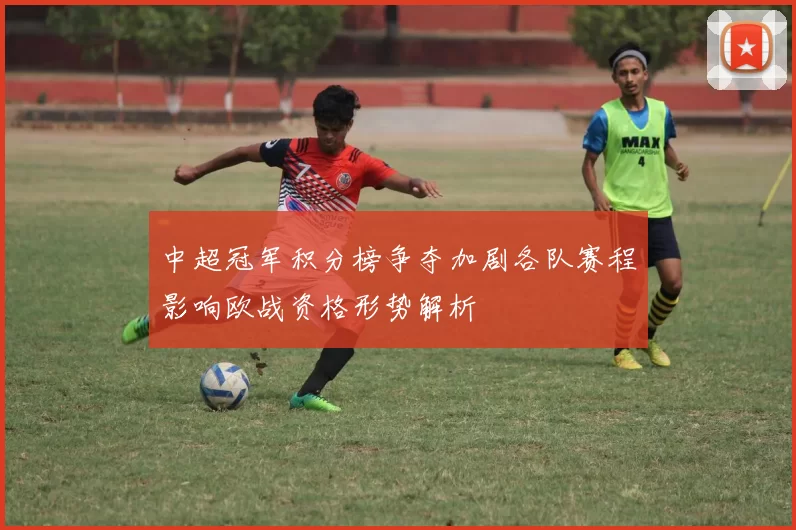中超冠军积分榜争夺加剧各队赛程影响欧战资格形势解析