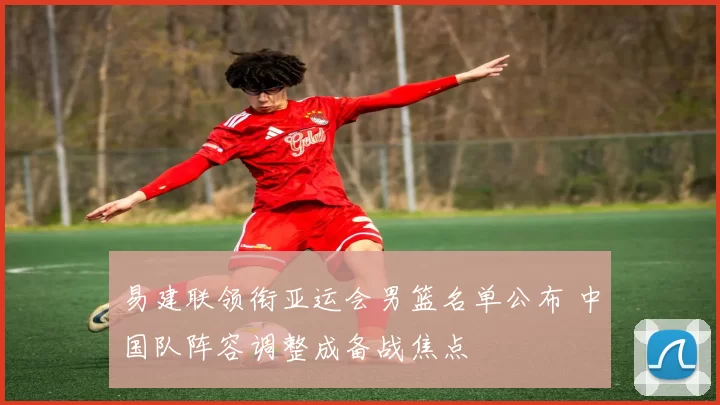 易建联领衔亚运会男篮名单公布 中国队阵容调整成备战焦点