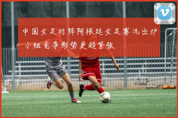 中国女足对阵阿根廷女足赛况出炉 小组竞争形势更趋紧张