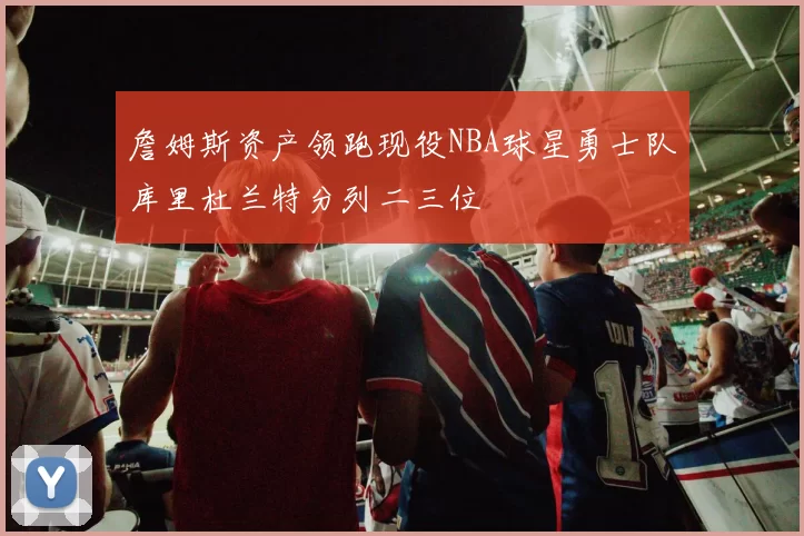 詹姆斯资产领跑现役NBA球星勇士队库里杜兰特分列二三位