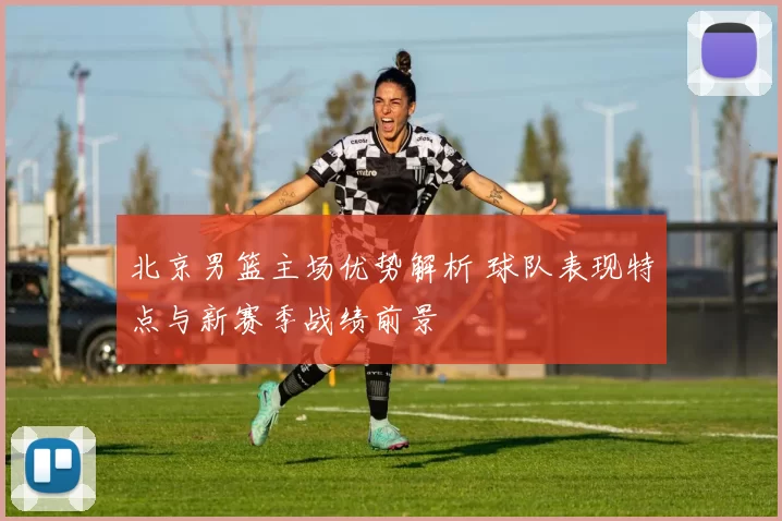 北京男篮主场优势解析 球队表现特点与新赛季战绩前景