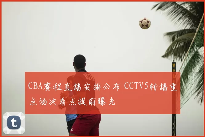 CBA赛程直播安排公布 CCTV5转播重点场次看点提前曝光
