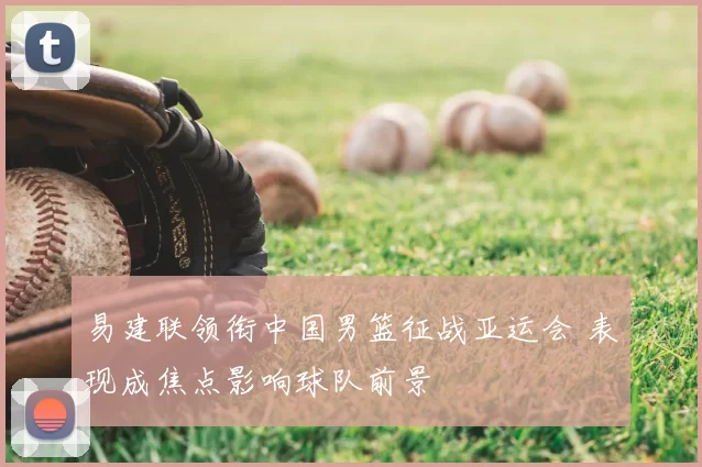 易建联领衔中国男篮征战亚运会 表现成焦点影响球队前景