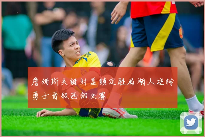 詹姆斯关键封盖锁定胜局湖人逆转勇士晋级西部决赛