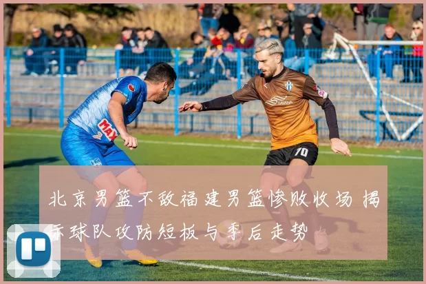 北京男篮不敌福建男篮惨败收场 揭示球队攻防短板与季后走势