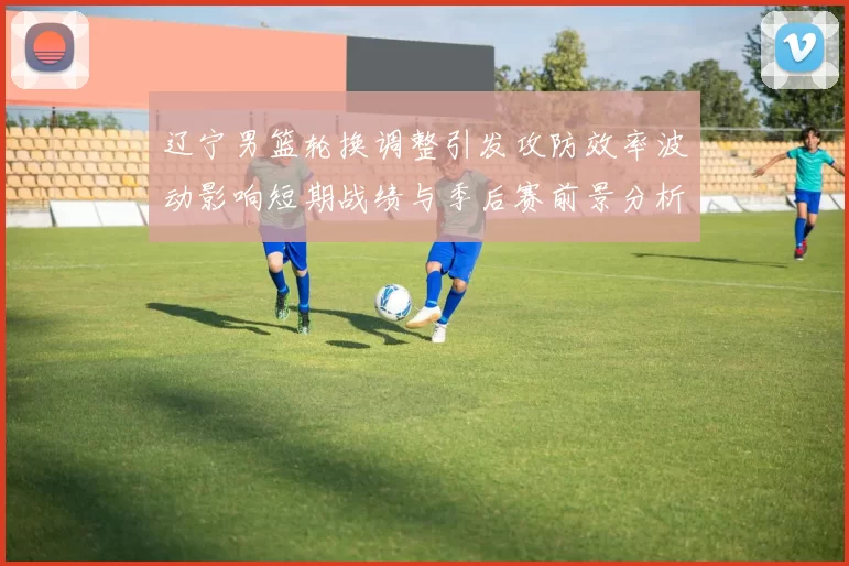 辽宁男篮轮换调整引发攻防效率波动影响短期战绩与季后赛前景分析