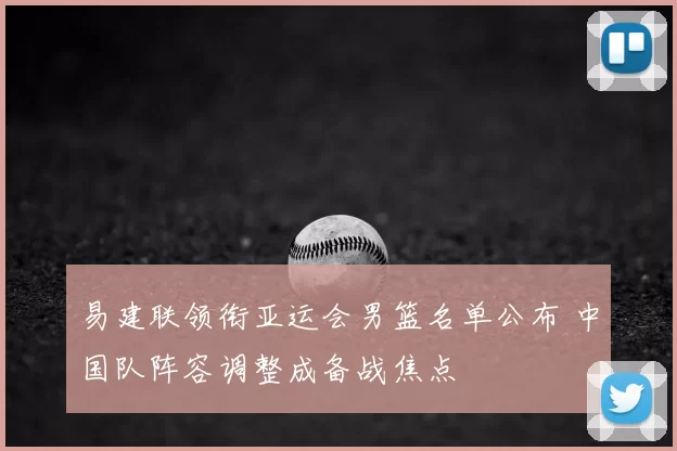 易建联领衔亚运会男篮名单公布 中国队阵容调整成备战焦点