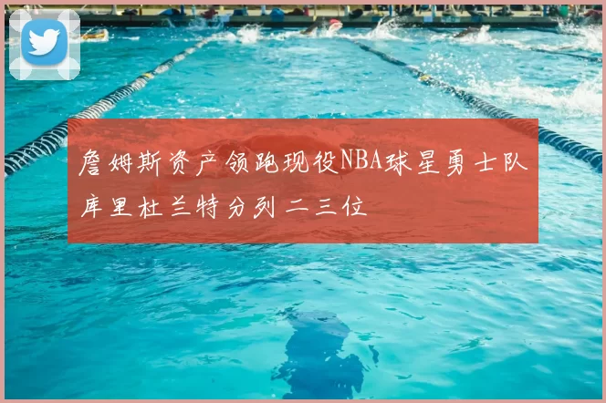 詹姆斯资产领跑现役NBA球星勇士队库里杜兰特分列二三位