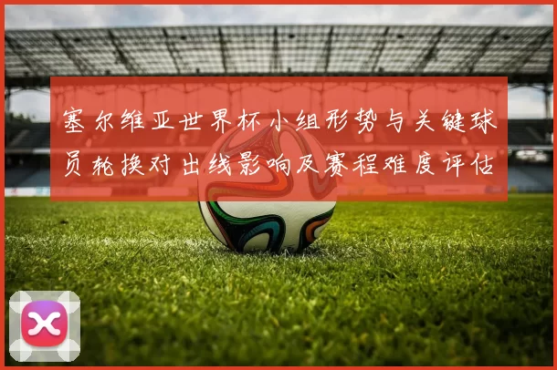 塞尔维亚世界杯小组形势与关键球员轮换对出线影响及赛程难度评估