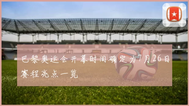 巴黎奥运会开幕时间确定为7月26日赛程亮点一览