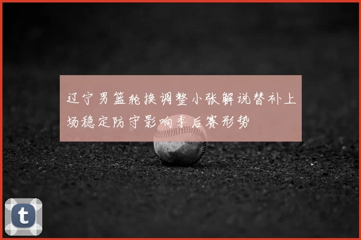 辽宁男篮轮换调整小张解说替补上场稳定防守影响季后赛形势