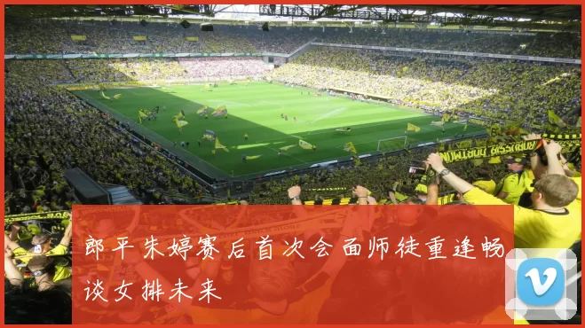 郎平朱婷赛后首次会面师徒重逢畅谈女排未来