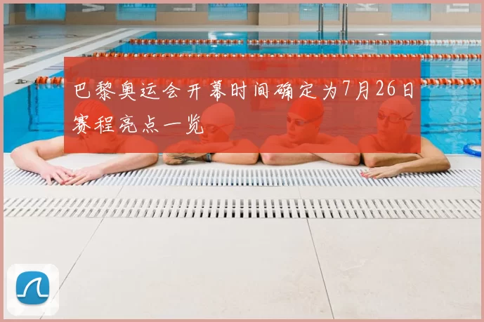 巴黎奥运会开幕时间确定为7月26日赛程亮点一览